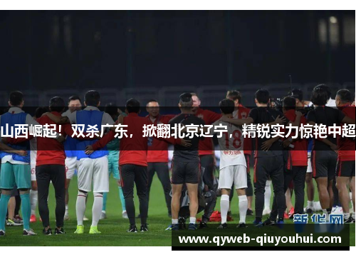 山西崛起!双杀广东,掀翻北京辽宁,精锐实力惊艳中超 山西崛起!双杀广东,掀翻北京辽宁,精锐实力惊艳中超