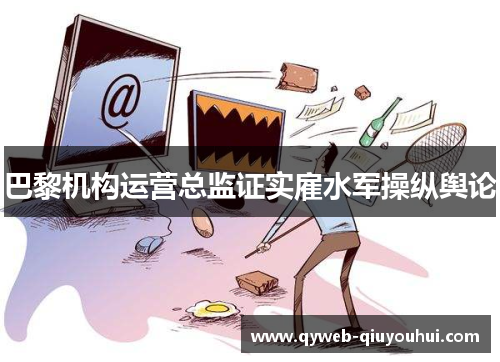 巴黎机构运营总监证实雇水军操纵舆论 巴黎机构运营总监证实雇水军操纵舆论